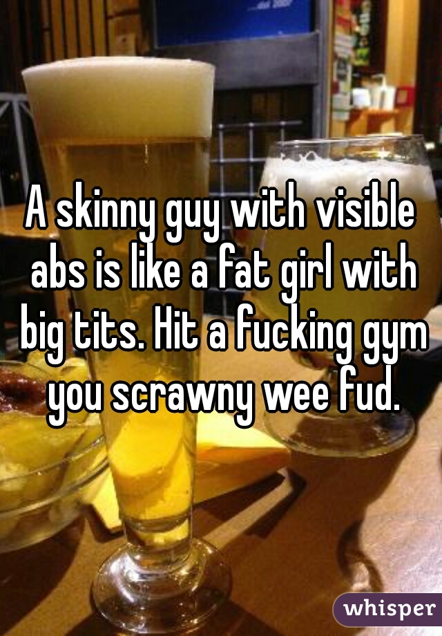 A skinny guy with visible abs is like a fat girl with big tits. Hit a fucking gym you scrawny wee fud.