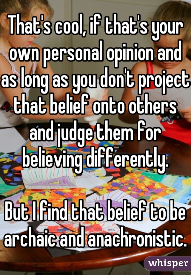 That's cool, if that's your own personal opinion and as long as you don't project that belief onto others and judge them for believing differently.

But I find that belief to be archaic and anachronistic.