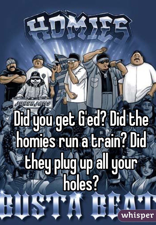 Did you get G'ed? Did the homies run a train? Did they plug up all your holes? 