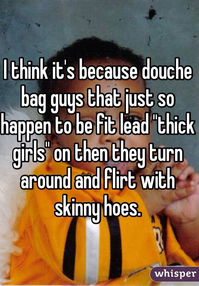 I think it's because douche bag guys that just so happen to be fit lead "thick girls" on then they turn around and flirt with skinny hoes. 