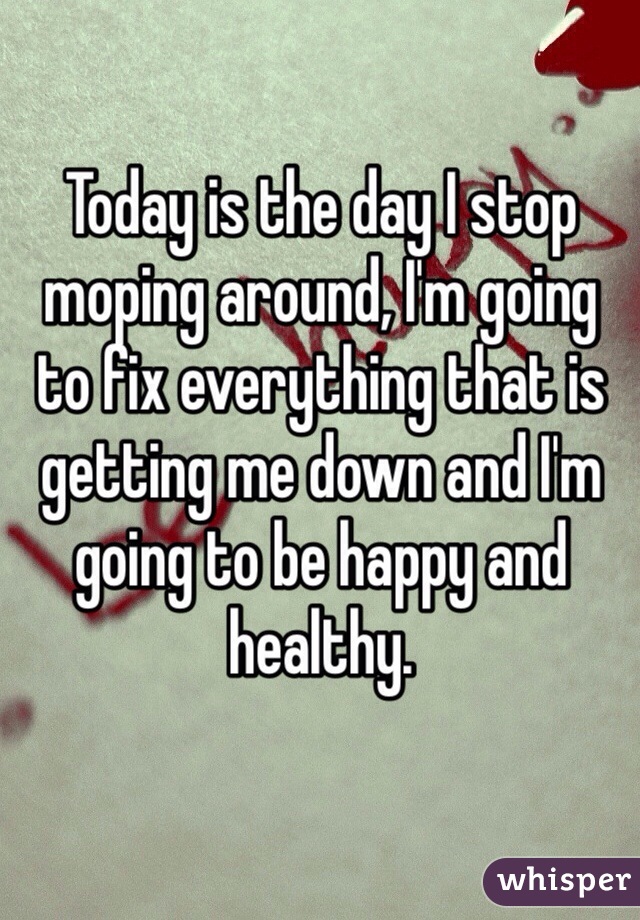 Today is the day I stop moping around, I'm going to fix everything that