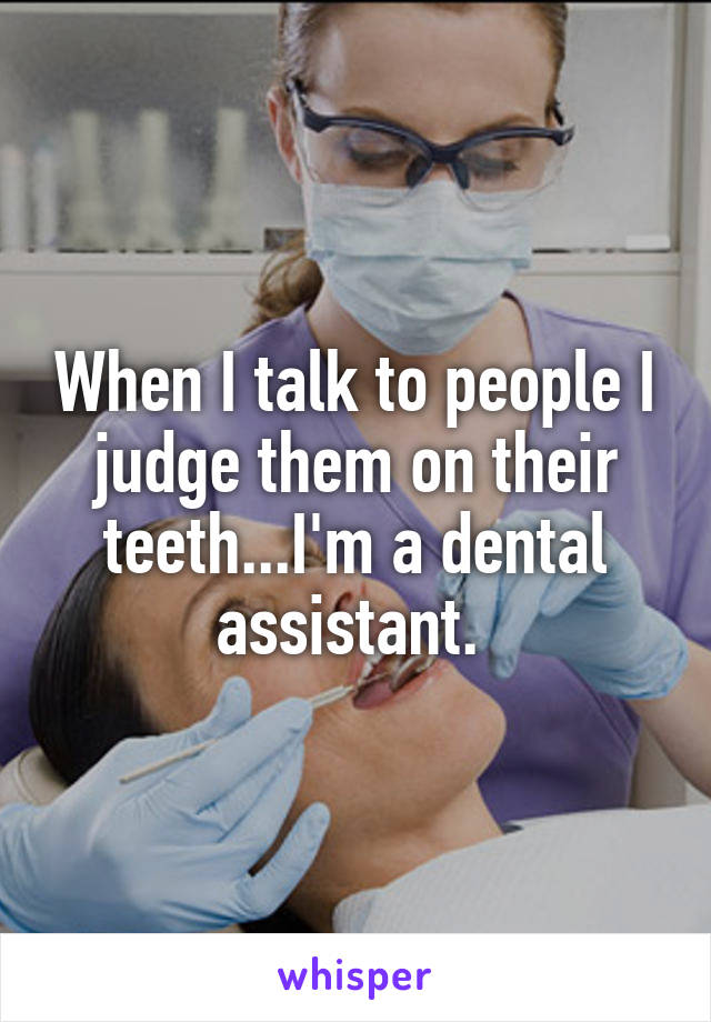 When I talk to people I judge them on their teeth...I'm a dental assistant. 