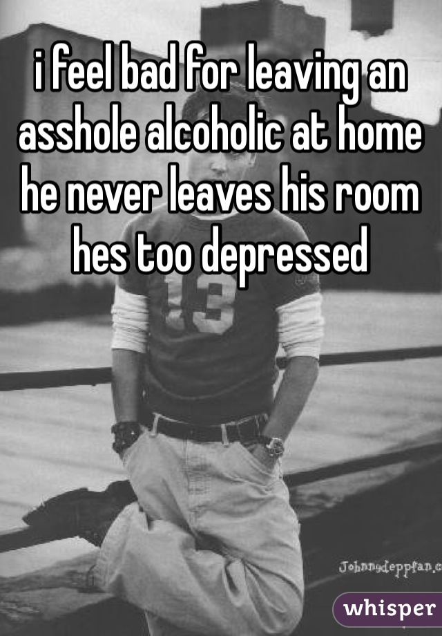 i feel bad for leaving an asshole alcoholic at home he never leaves his room hes too depressed