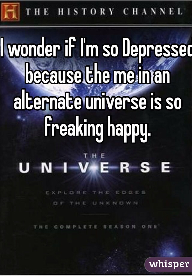 I wonder if I'm so Depressed because the me in an alternate universe is so freaking happy. 