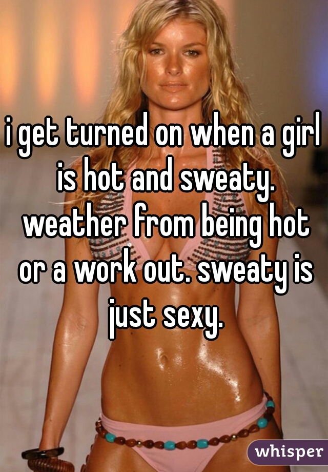 i get turned on when a girl is hot and sweaty. weather from being hot or a work out. sweaty is just sexy.