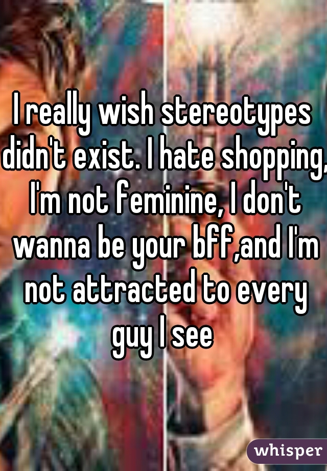 I really wish stereotypes didn't exist. I hate shopping, I'm not feminine, I don't wanna be your bff,and I'm not attracted to every guy I see 