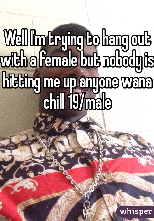 Well I'm trying to hang out with a female but nobody is hitting me up anyone wana chill 19/male