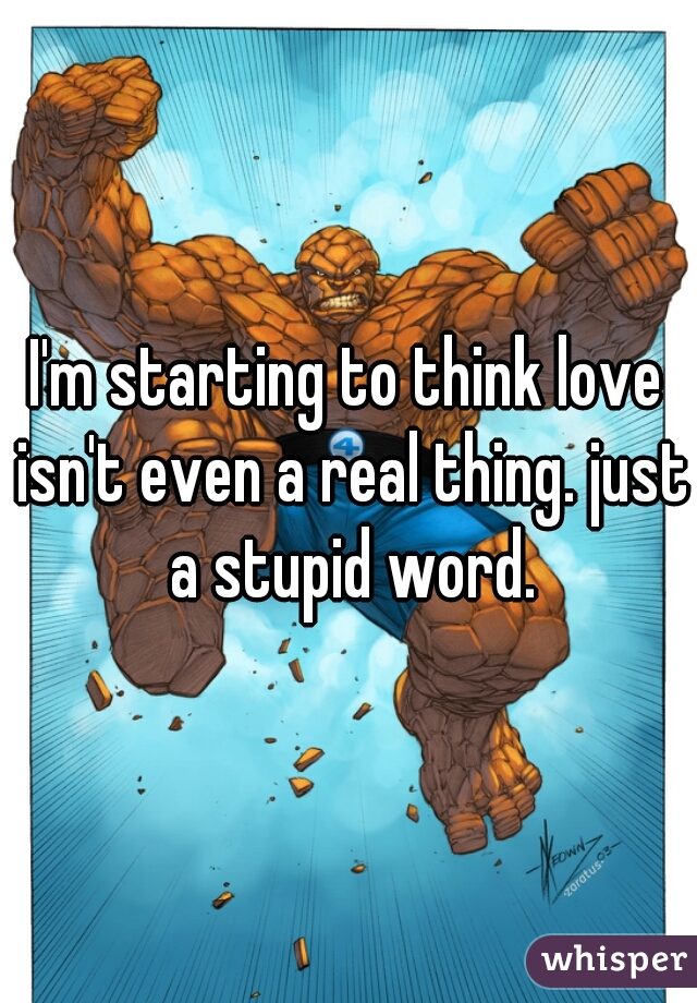 I'm starting to think love isn't even a real thing. just a stupid word.