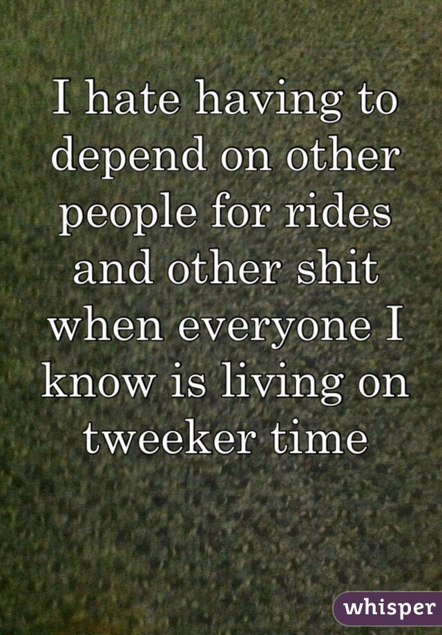 I hate having to depend on other people for rides and other shit when everyone I know is living on tweeker time 