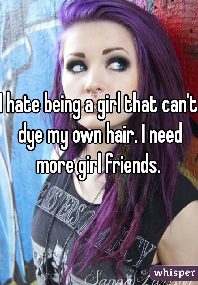 I hate being a girl that can't dye my own hair. I need more girl friends. 
