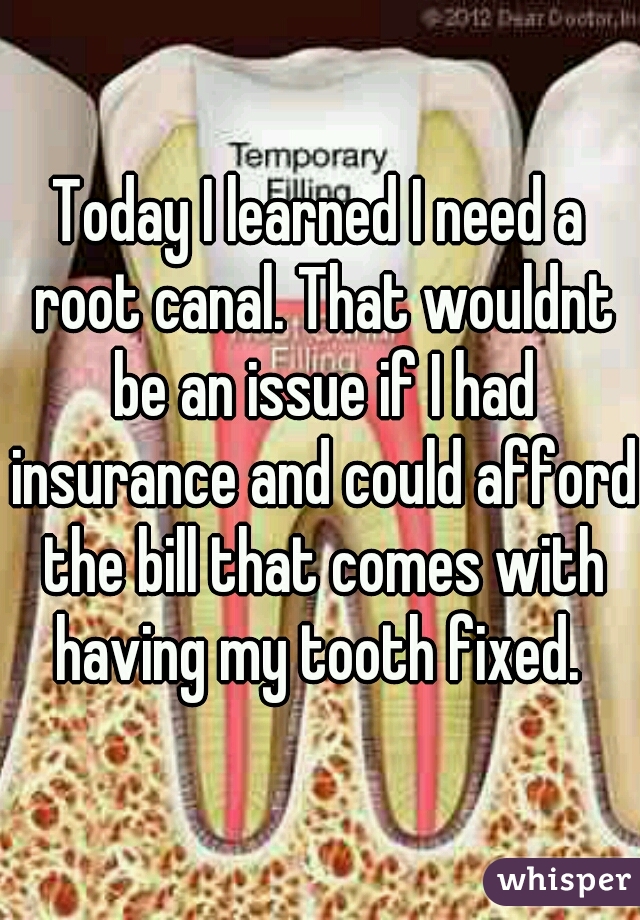 Today I learned I need a root canal. That wouldnt be an issue if I had insurance and could afford the bill that comes with having my tooth fixed. 