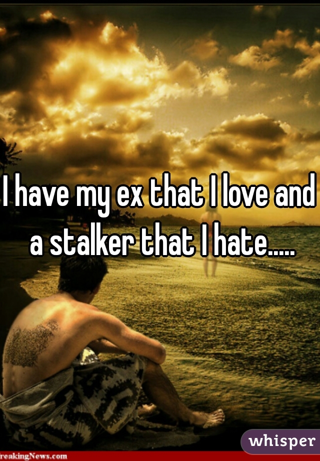 I have my ex that I love and a stalker that I hate.....