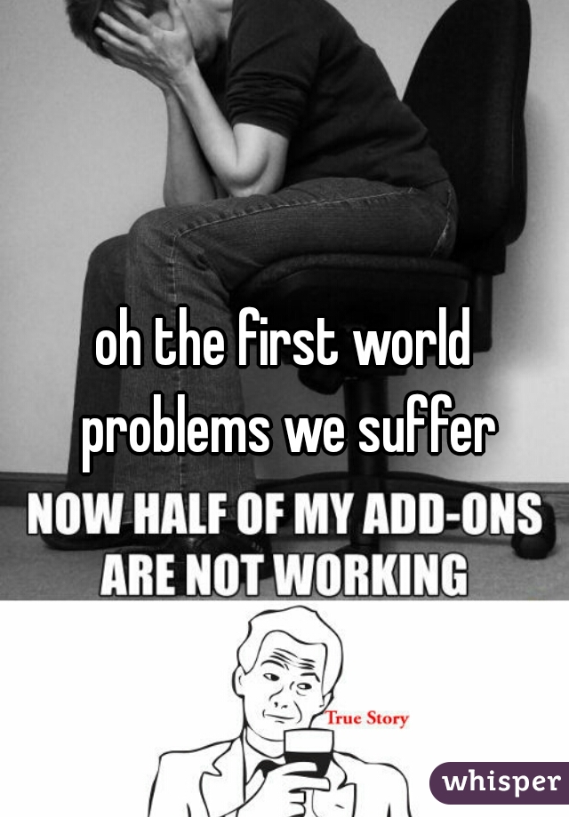 oh the first world problems we suffer