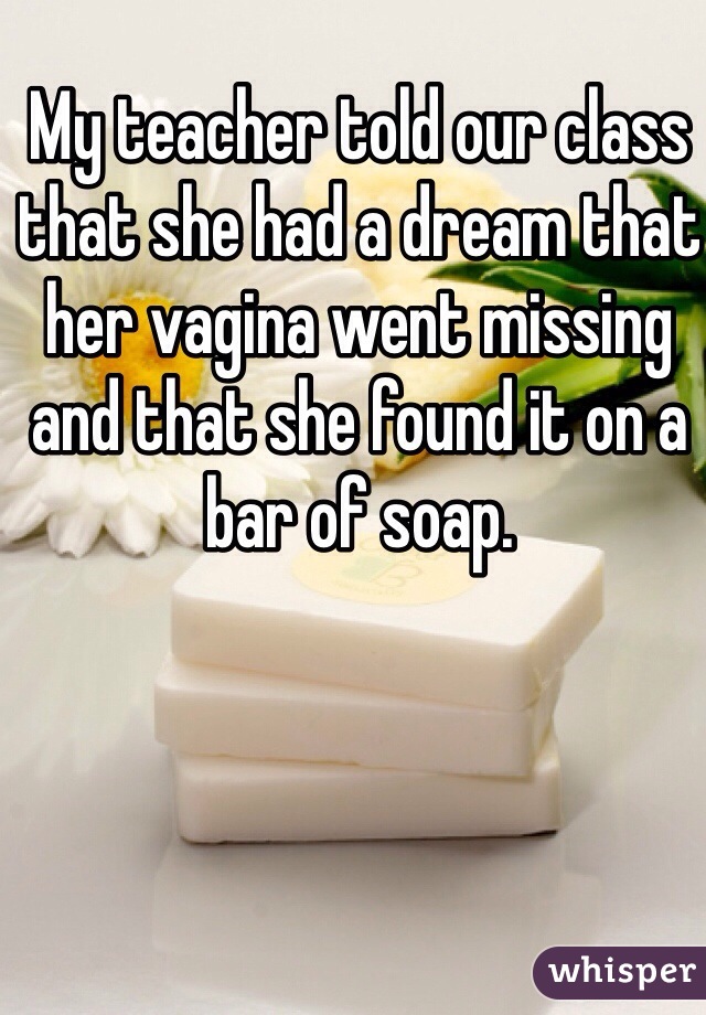 My teacher told our class that she had a dream that her vagina went missing and that she found it on a bar of soap. 