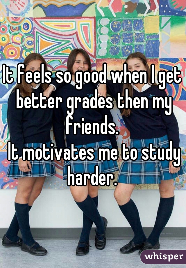 It feels so good when I get better grades then my friends. 


 It motivates me to study harder. 