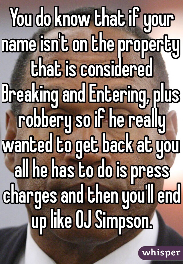 You do know that if your name isn't on the property that is considered Breaking and Entering, plus robbery so if he really wanted to get back at you all he has to do is press charges and then you'll end up like OJ Simpson.