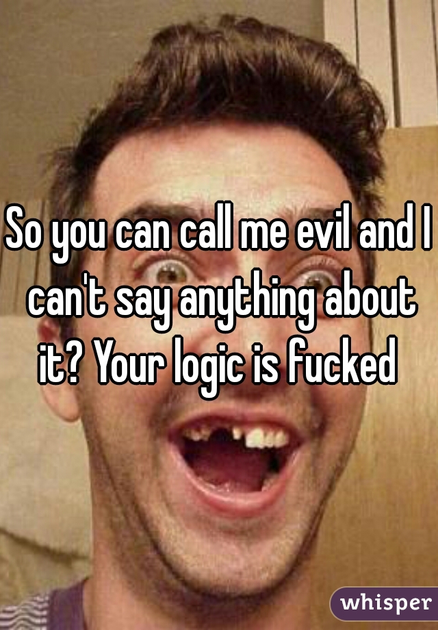 So you can call me evil and I can't say anything about it? Your logic is fucked 