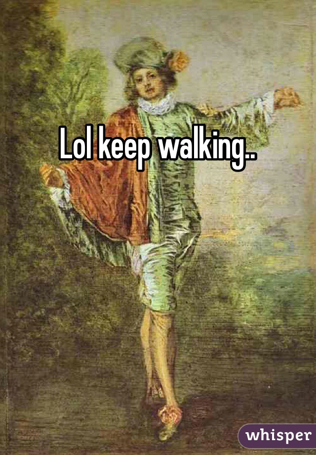 Lol keep walking..