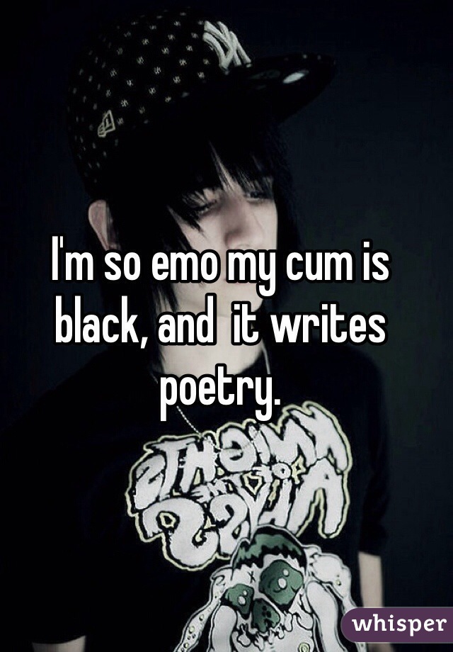 I'm so emo my cum is black, and  it writes poetry.