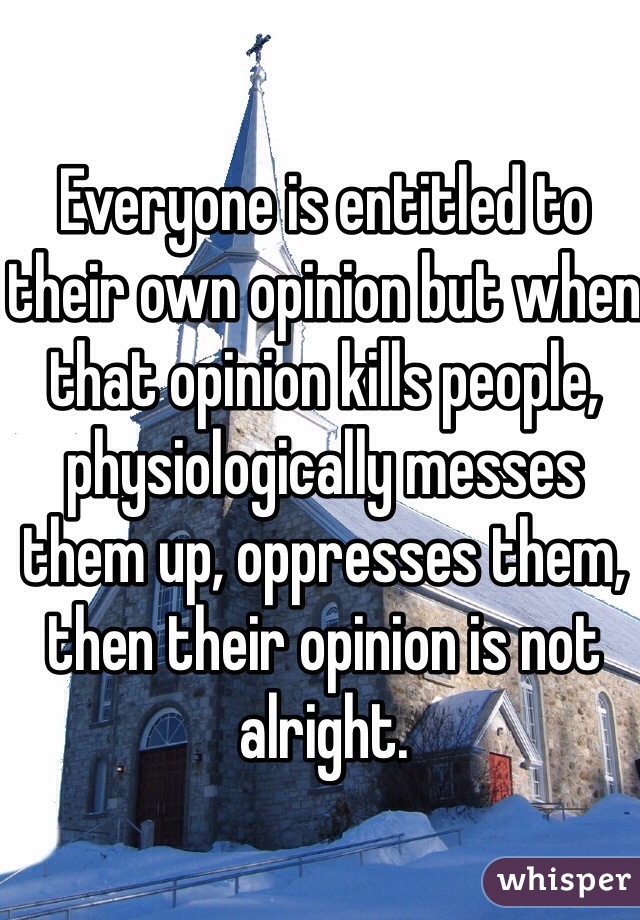Everyone is entitled to their own opinion but when that opinion kills people, physiologically messes them up, oppresses them, then their opinion is not alright. 