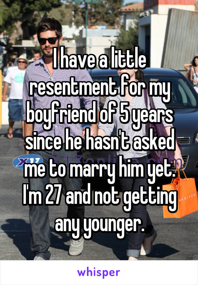 I have a little resentment for my boyfriend of 5 years since he hasn't asked me to marry him yet. I'm 27 and not getting any younger.