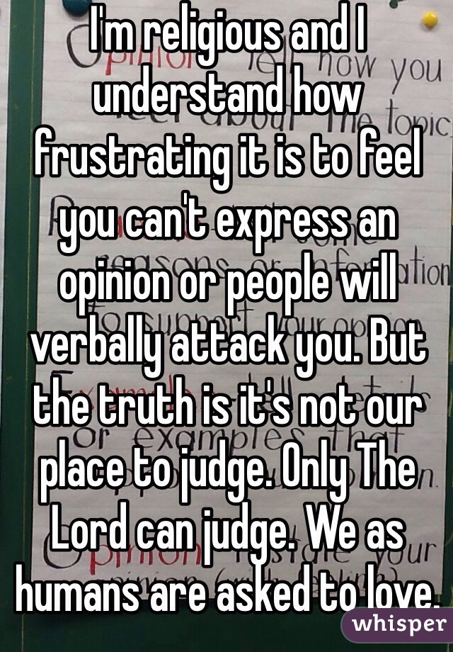I'm religious and I understand how frustrating it is to feel you can't express an opinion or people will verbally attack you. But the truth is it's not our place to judge. Only The Lord can judge. We as humans are asked to love. That's our job. 