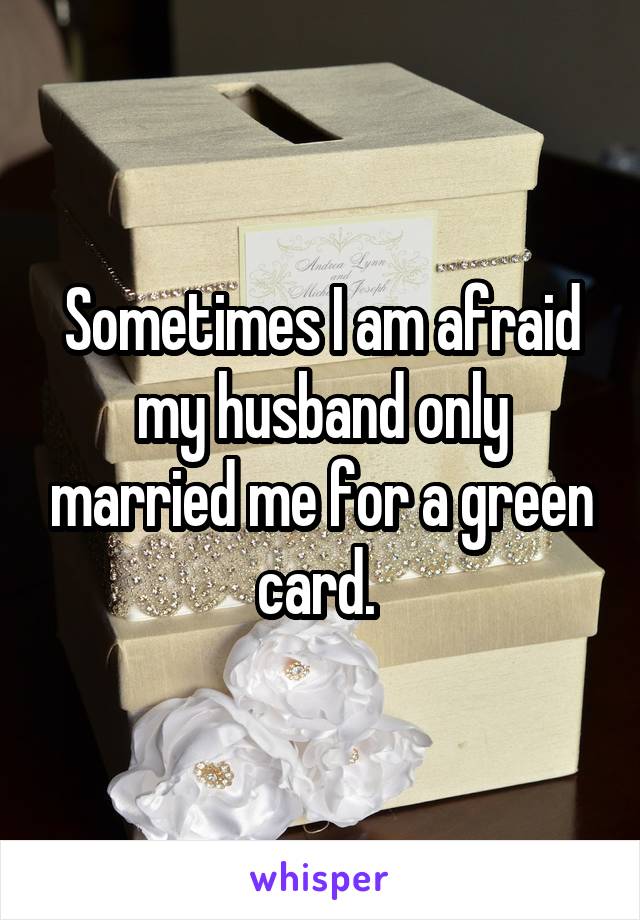 Sometimes I am afraid my husband only married me for a green card. 
