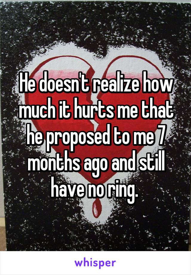 He doesn't realize how much it hurts me that he proposed to me 7 months ago and still have no ring. 