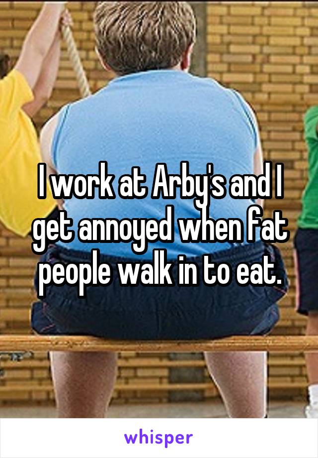 I work at Arby's and I get annoyed when fat people walk in to eat.