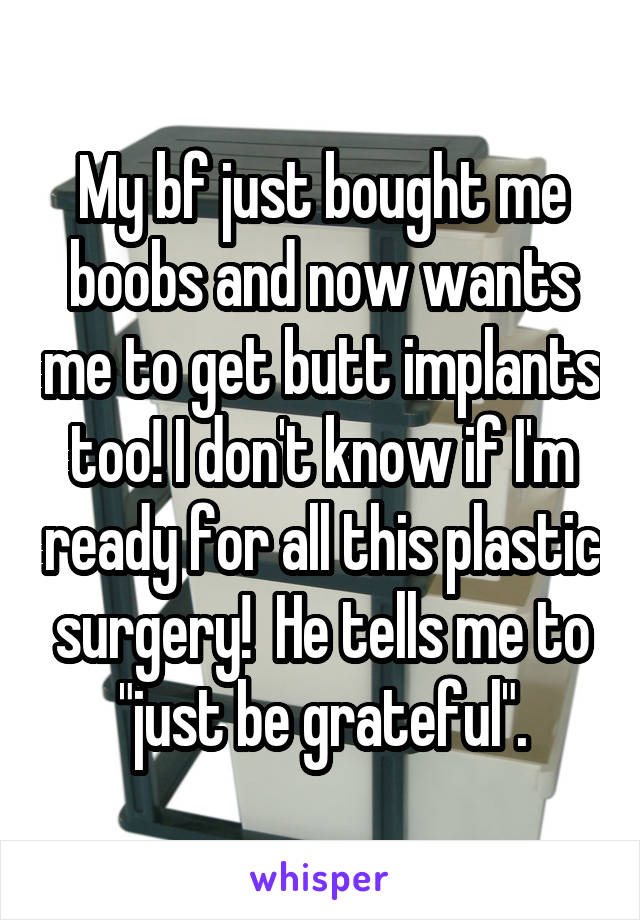 My bf just bought me boobs and now wants me to get butt implants too! I don't know if I'm ready for all this plastic surgery!  He tells me to "just be grateful".