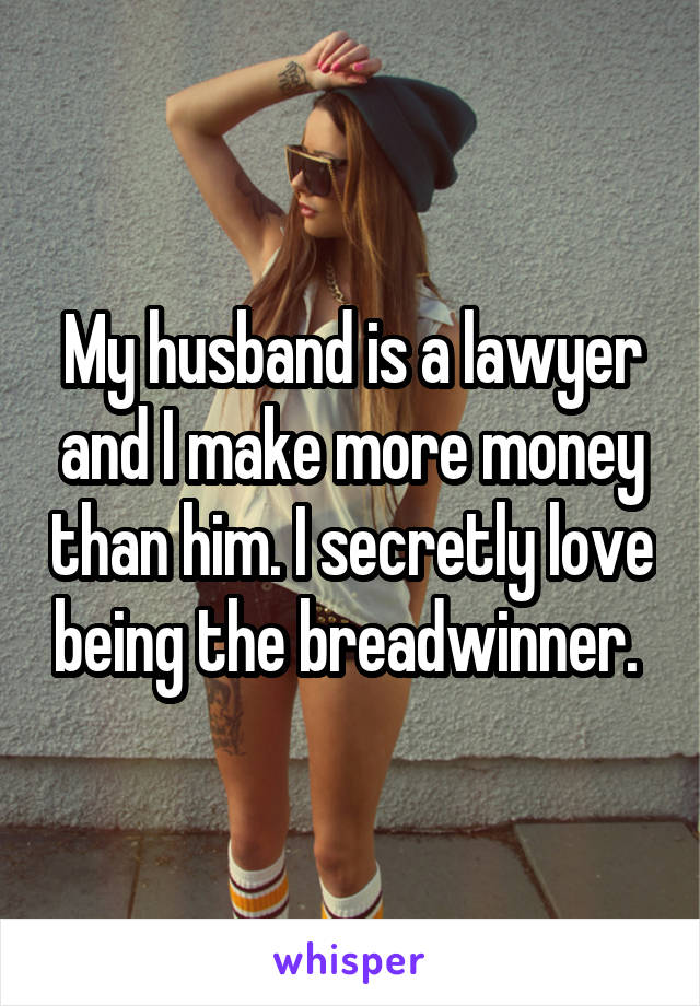 My husband is a lawyer and I make more money than him. I secretly love being the breadwinner. 