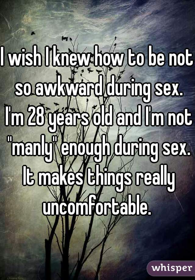 I wish I knew how to be not so awkward during sex. I'm 28 years old and I'm not "manly" enough during sex. It makes things really uncomfortable. 