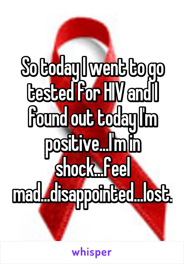 So today I went to go tested for HIV and I found out today I'm positive...I'm in shock...feel mad...disappointed...lost.