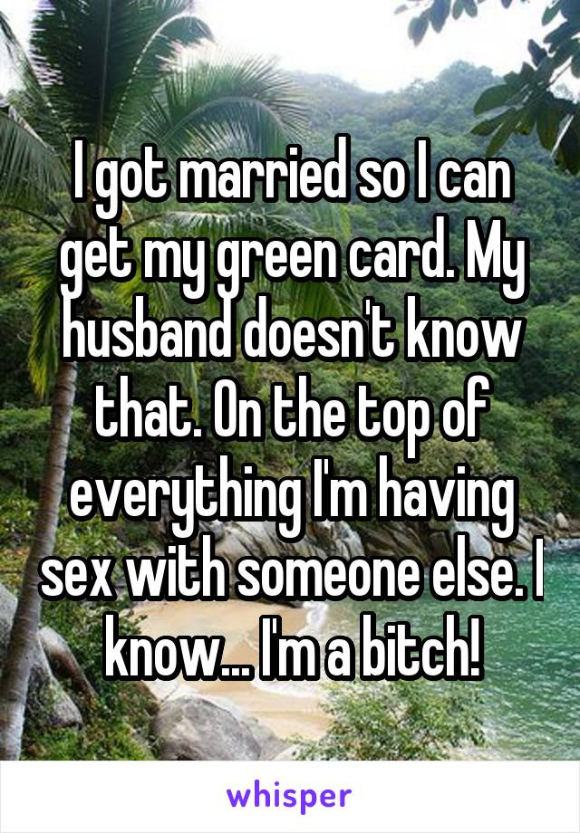 I got married so I can get my green card. My husband doesn't know that. On the top of everything I'm having sex with someone else. I know... I'm a bitch!
