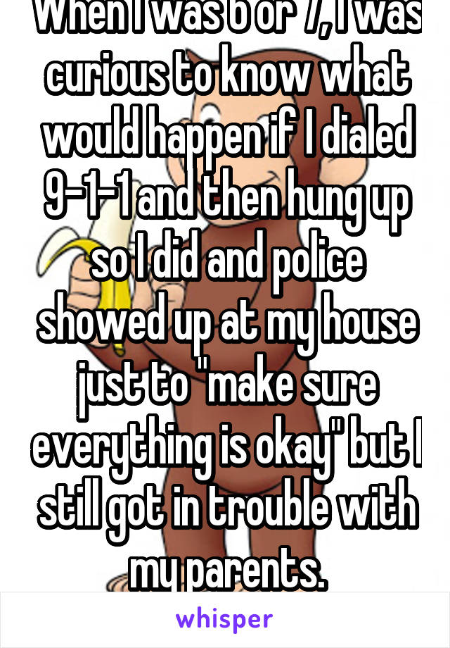 When I was 6 or 7, I was curious to know what would happen if I dialed 9-1-1 and then hung up so I did and police showed up at my house just to "make sure everything is okay" but I still got in trouble with my parents.
