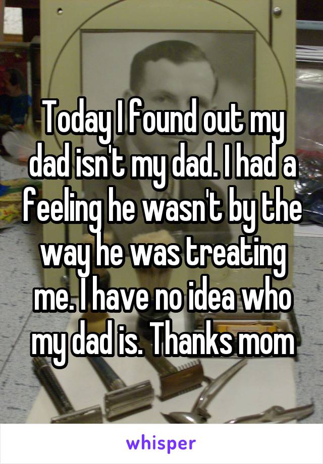 Today I found out my dad isn't my dad. I had a feeling he wasn't by the way he was treating me. I have no idea who my dad is. Thanks mom