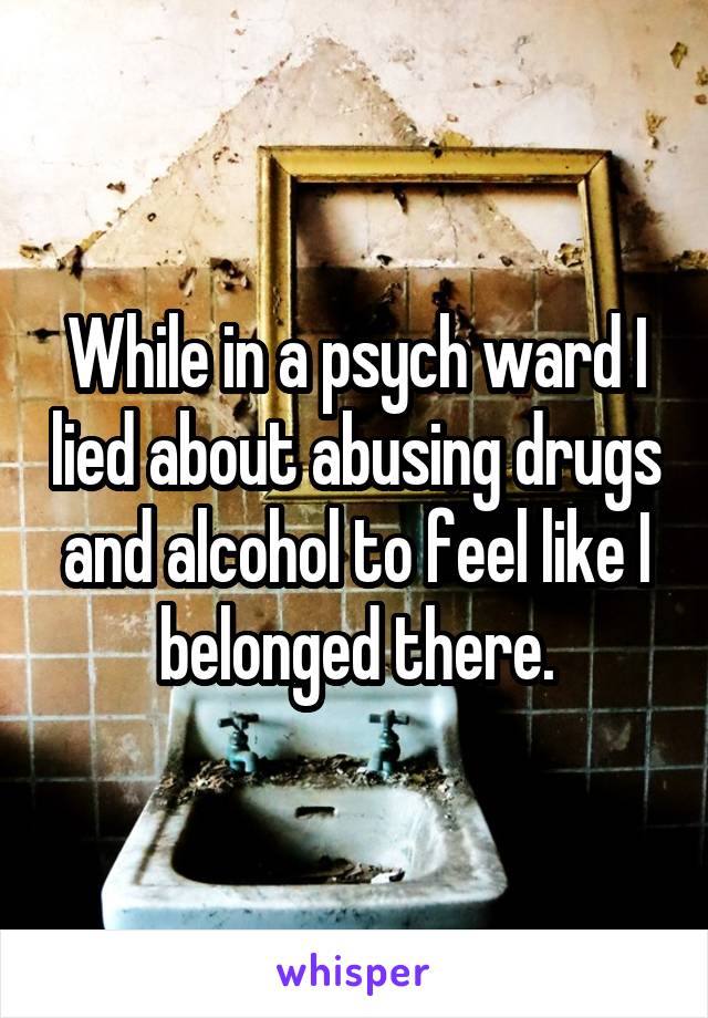 While in a psych ward I lied about abusing drugs and alcohol to feel like I belonged there.