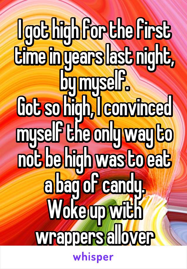 I got high for the first time in years last night, by myself.
Got so high, I convinced myself the only way to not be high was to eat a bag of candy.
Woke up with wrappers allover