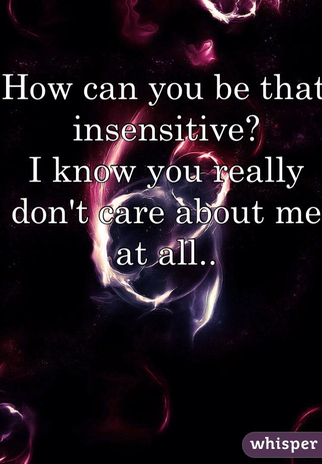 How can you be that insensitive? 
I know you really don't care about me at all.. 