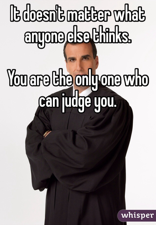 It doesn't matter what anyone else thinks. 

You are the only one who can judge you. 