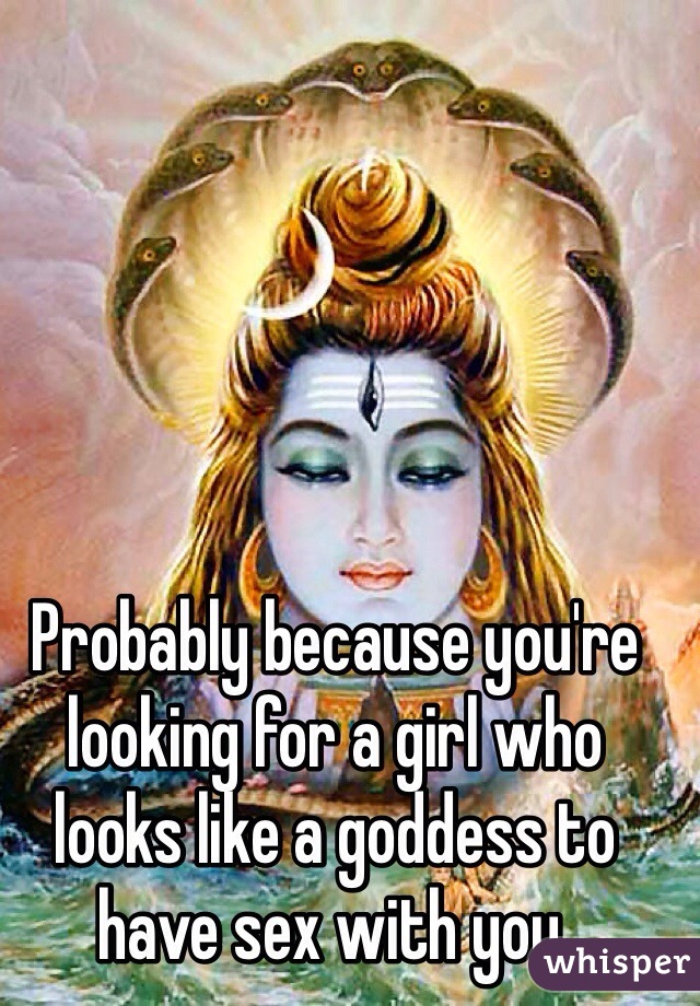 Probably because you're looking for a girl who looks like a goddess to have sex with you.
