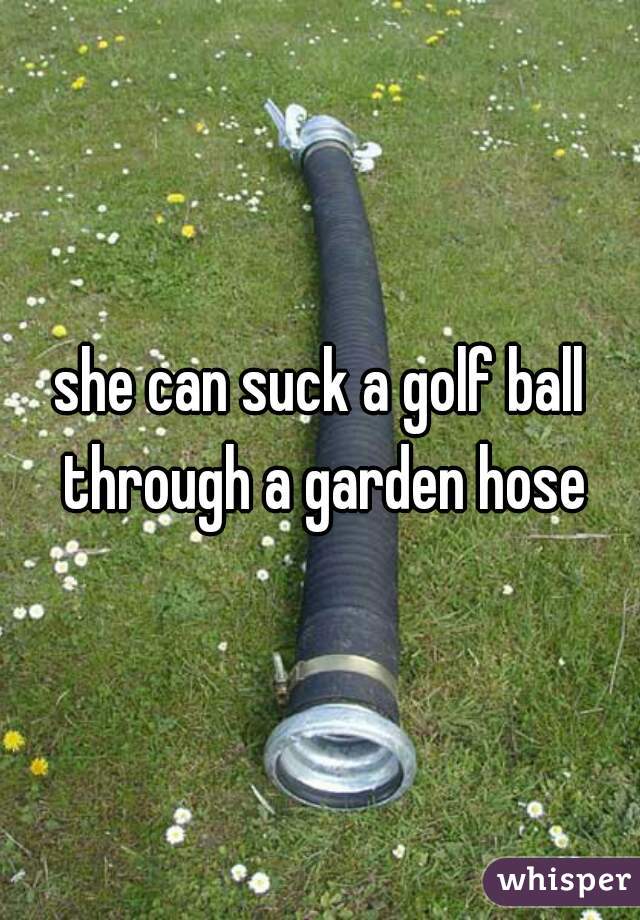 She Can Suck A Golf Ball Through A Garden Hose