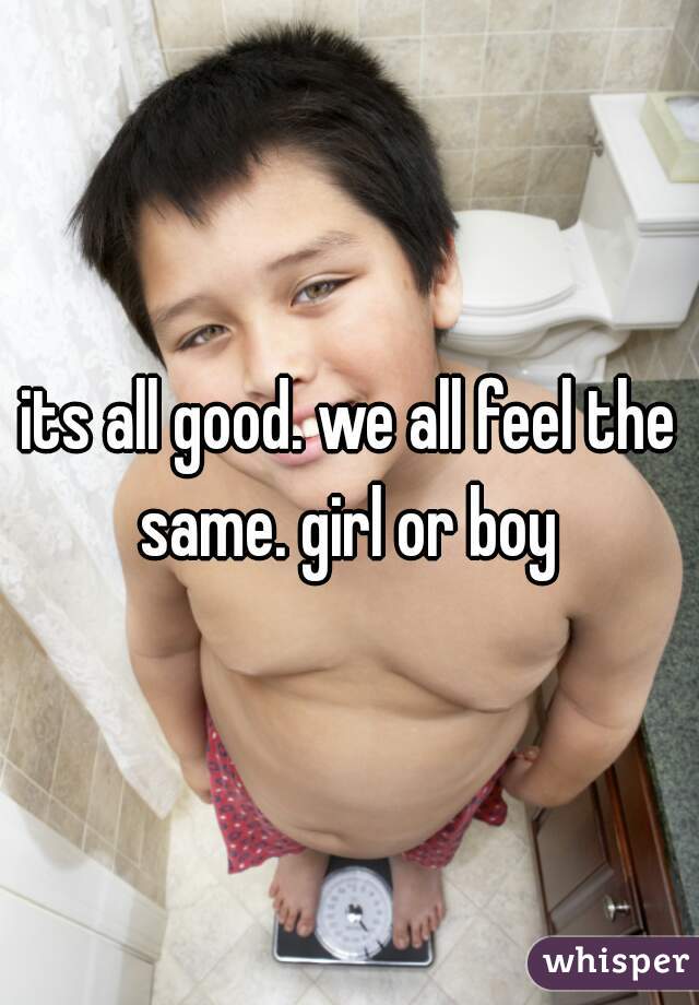 its all good. we all feel the same. girl or boy 