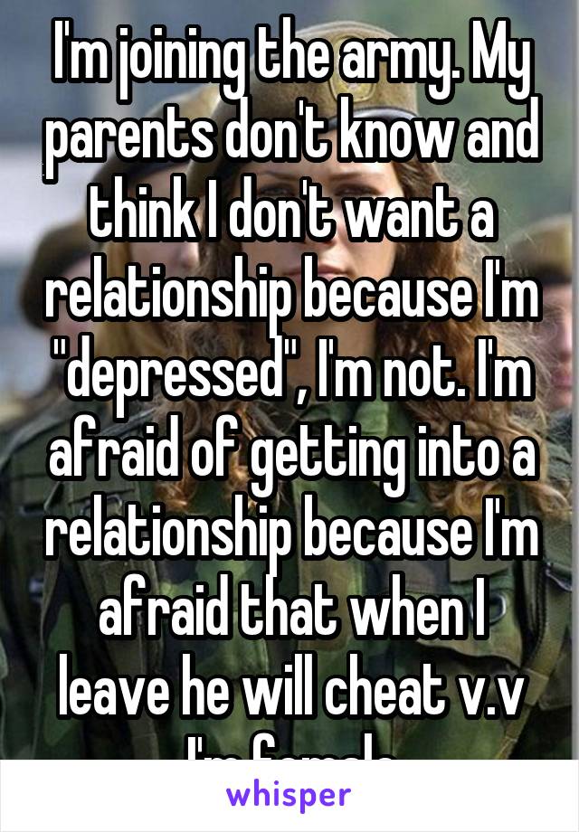 I'm joining the army. My parents don't know and think I don't want a relationship because I'm "depressed", I'm not. I'm afraid of getting into a relationship because I'm afraid that when I leave he will cheat v.v
I'm female