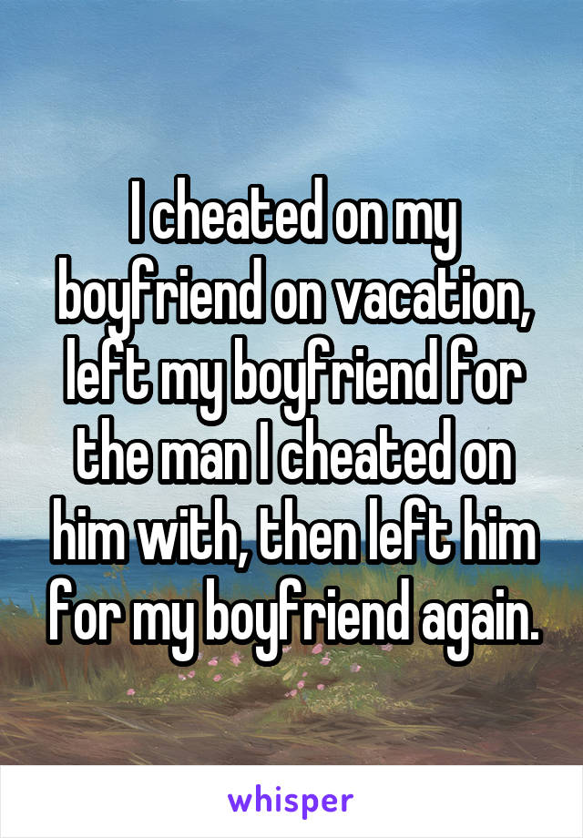 I cheated on my boyfriend on vacation, left my boyfriend for the man I cheated on him with, then left him for my boyfriend again.