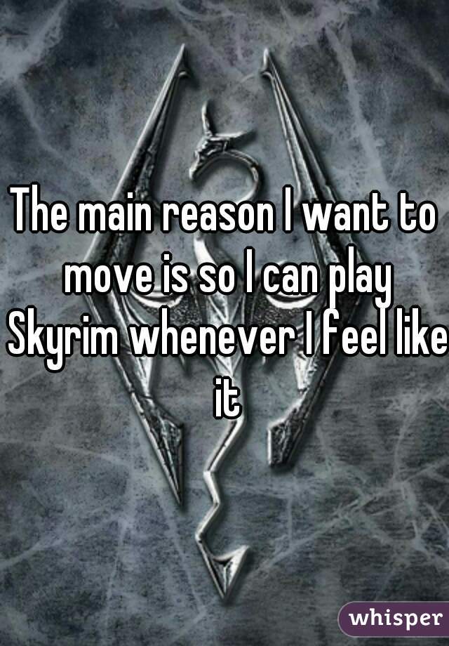 The main reason I want to move is so I can play Skyrim whenever I feel like it