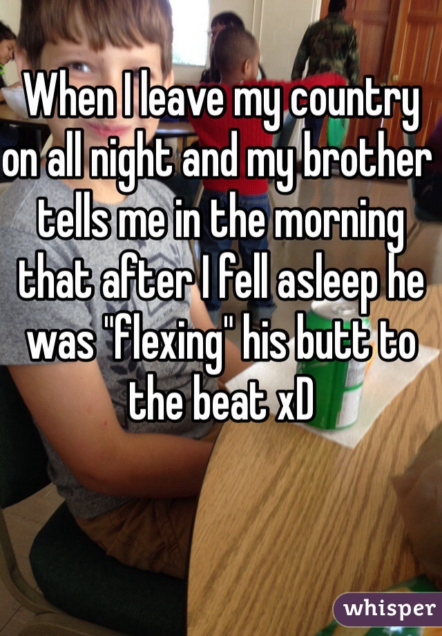 When I leave my country on all night and my brother tells me in the morning that after I fell asleep he was "flexing" his butt to the beat xD 