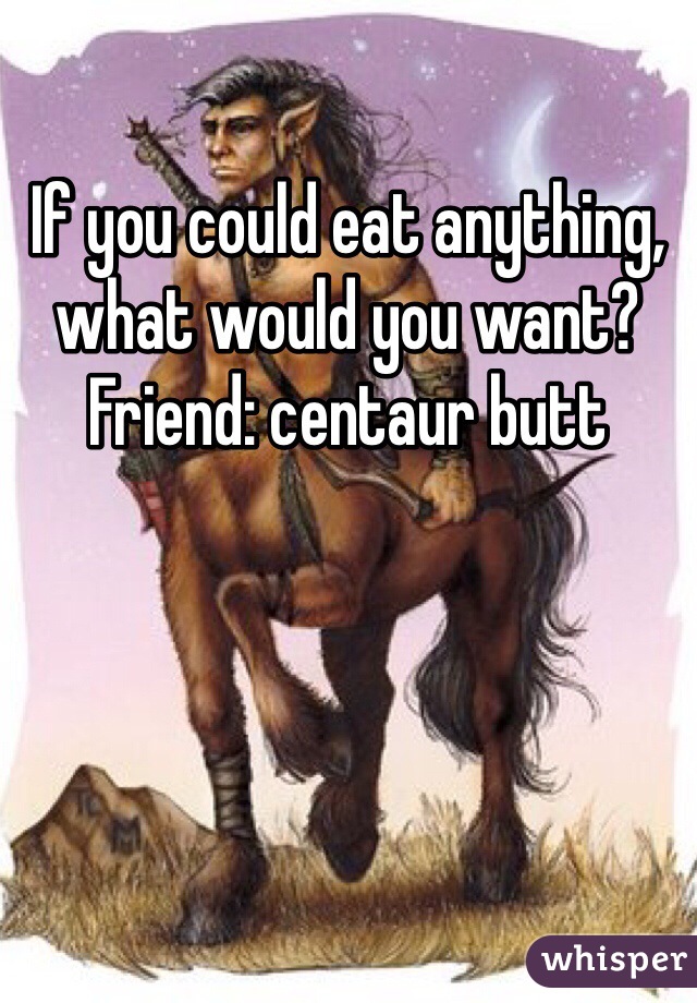 If you could eat anything, what would you want?
Friend: centaur butt