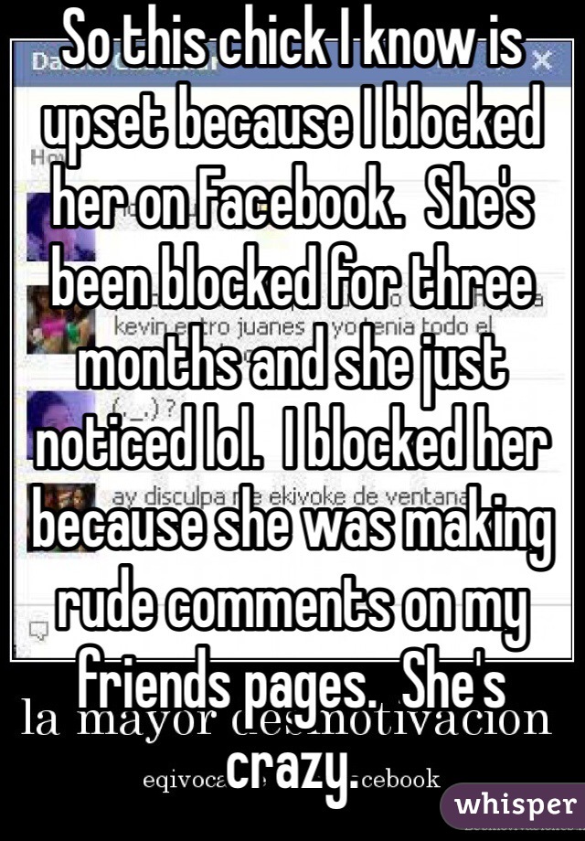 So this chick I know is upset because I blocked her on Facebook.  She's been blocked for three months and she just noticed lol.  I blocked her because she was making rude comments on my friends pages.  She's crazy. 