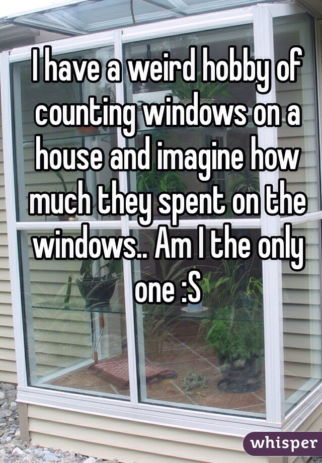 I have a weird hobby of counting windows on a house and imagine how much they spent on the windows.. Am I the only one :S 